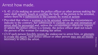 Khakare
Vikas
Arrest how made.
• S. 43. (1) In making an arrest the police officer or other person making the
same shall actually touch or confine the body of the person to be arrested,
unless there be a submission to the custody by word or action:
• Provided that where a woman is to be arrested, unless the circumstances
indicate to the contrary, her submission to custody on an oral intimation of
arrest shall be presumed and, unless the circumstances otherwise require
or unless the police officer is a female, the police officer shall not touch
the person of the woman for making her arrest.
• (2) If such person forcibly resists the endeavour to arrest him, or attempts
to evade the arrest, such police officer or other person may use all means
necessary to effect the arrest.
 