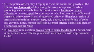 Khakare
Vikas
• (3) The police officer may, keeping in view the nature and gravity of the
offence, use handcuff while making the arrest of a person or while
producing such person before the court who is a habitual or repeat
offender, or who escaped from custody, or who has committed offence of
organised crime, terrorist act, drug related crime, or illegal possession of
arms and ammunition, murder, rape, acid attack, counterfeiting of coins
and currency-notes, human trafficking, sexual offence against children, or
offence against the State.
• (4) Nothing in this section gives a right to cause the death of a person who
is not accused of an offence punishable with death or with imprisonment
for life.
 