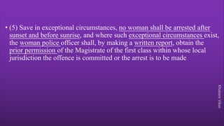 Khakare
Vikas
• (5) Save in exceptional circumstances, no woman shall be arrested after
sunset and before sunrise, and where such exceptional circumstances exist,
the woman police officer shall, by making a written report, obtain the
prior permission of the Magistrate of the first class within whose local
jurisdiction the offence is committed or the arrest is to be made
 
