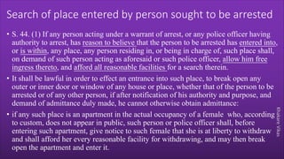 Khakare
Vikas
Search of place entered by person sought to be arrested
• S. 44. (1) If any person acting under a warrant of arrest, or any police officer having
authority to arrest, has reason to believe that the person to be arrested has entered into,
or is within, any place, any person residing in, or being in charge of, such place shall,
on demand of such person acting as aforesaid or such police officer, allow him free
ingress thereto, and afford all reasonable facilities for a search therein.
• It shall be lawful in order to effect an entrance into such place, to break open any
outer or inner door or window of any house or place, whether that of the person to be
arrested or of any other person, if after notification of his authority and purpose, and
demand of admittance duly made, he cannot otherwise obtain admittance:
• if any such place is an apartment in the actual occupancy of a female who, according
to custom, does not appear in public, such person or police officer shall, before
entering such apartment, give notice to such female that she is at liberty to withdraw
and shall afford her every reasonable facility for withdrawing, and may then break
open the apartment and enter it.
 