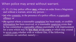 Khakare
Vikas
When police may arrest without warrant.
• S. 35. (1) Any police officer may without an order from a Magistrate
and without a warrant, arrest any person—
• (a) who commits, in the presence of a police officer, a cognizable
offence; or
• (b) against whom a reasonable complaint has been made, or credible
information has been received, or a reasonable suspicion exists that
he has committed a cognizable offence punishable with imprisonment
for a term which may be less than seven years or which may extend
to seven years whether with or without fine, if the following
conditions are satisfied, namely:—
 