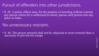 Khakare
Vikas
Pursuit of offenders into other jurisdictions.
• S. 45. A police officer may, for the purpose of arresting without warrant
any person whom he is authorised to arrest, pursue such person into any
place in India.
No unnecessary restraint.
• S. 46. The person arrested shall not be subjected to more restraint than is
necessary to prevent his escape
 
