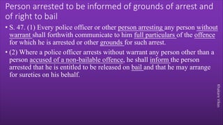 Khakare
Vikas
Person arrested to be informed of grounds of arrest and
of right to bail
• S. 47. (1) Every police officer or other person arresting any person without
warrant shall forthwith communicate to him full particulars of the offence
for which he is arrested or other grounds for such arrest.
• (2) Where a police officer arrests without warrant any person other than a
person accused of a non-bailable offence, he shall inform the person
arrested that he is entitled to be released on bail and that he may arrange
for sureties on his behalf.
 