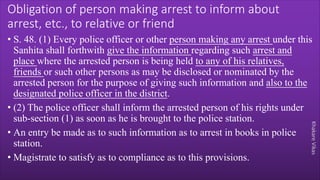 Khakare
Vikas
Obligation of person making arrest to inform about
arrest, etc., to relative or friend
• S. 48. (1) Every police officer or other person making any arrest under this
Sanhita shall forthwith give the information regarding such arrest and
place where the arrested person is being held to any of his relatives,
friends or such other persons as may be disclosed or nominated by the
arrested person for the purpose of giving such information and also to the
designated police officer in the district.
• (2) The police officer shall inform the arrested person of his rights under
sub-section (1) as soon as he is brought to the police station.
• An entry be made as to such information as to arrest in books in police
station.
• Magistrate to satisfy as to compliance as to this provisions.
 