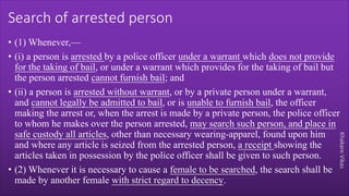 Khakare
Vikas
Search of arrested person
• (1) Whenever,—
• (i) a person is arrested by a police officer under a warrant which does not provide
for the taking of bail, or under a warrant which provides for the taking of bail but
the person arrested cannot furnish bail; and
• (ii) a person is arrested without warrant, or by a private person under a warrant,
and cannot legally be admitted to bail, or is unable to furnish bail, the officer
making the arrest or, when the arrest is made by a private person, the police officer
to whom he makes over the person arrested, may search such person, and place in
safe custody all articles, other than necessary wearing-apparel, found upon him
and where any article is seized from the arrested person, a receipt showing the
articles taken in possession by the police officer shall be given to such person.
• (2) Whenever it is necessary to cause a female to be searched, the search shall be
made by another female with strict regard to decency.
 