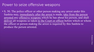 Khakare
Vikas
Power to seize offensive weapons
• S. 50. The police officer or other person making any arrest under this
Sanhita may, immediately after the arrest is made, take from the person
arrested any offensive weapons which he has about his person, and shall
deliver all weapons so taken to the Court or officer before which or whom
the officer or person making the arrest is required by this Sanhita to
produce the person arrested.
 