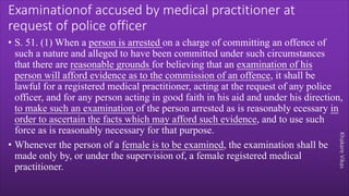 Khakare
Vikas
Examinationof accused by medical practitioner at
request of police officer
• S. 51. (1) When a person is arrested on a charge of committing an offence of
such a nature and alleged to have been committed under such circumstances
that there are reasonable grounds for believing that an examination of his
person will afford evidence as to the commission of an offence, it shall be
lawful for a registered medical practitioner, acting at the request of any police
officer, and for any person acting in good faith in his aid and under his direction,
to make such an examination of the person arrested as is reasonably ecessary in
order to ascertain the facts which may afford such evidence, and to use such
force as is reasonably necessary for that purpose.
• Whenever the person of a female is to be examined, the examination shall be
made only by, or under the supervision of, a female registered medical
practitioner.
 