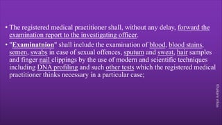 Khakare
Vikas
• The registered medical practitioner shall, without any delay, forward the
examination report to the investigating officer.
• "Examinatnion" shall include the examination of blood, blood stains,
semen, swabs in case of sexual offences, sputum and sweat, hair samples
and finger nail clippings by the use of modern and scientific techniques
including DNA profiling and such other tests which the registered medical
practitioner thinks necessary in a particular case;
 