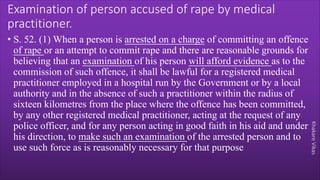 Khakare
Vikas
Examination of person accused of rape by medical
practitioner.
• S. 52. (1) When a person is arrested on a charge of committing an offence
of rape or an attempt to commit rape and there are reasonable grounds for
believing that an examination of his person will afford evidence as to the
commission of such offence, it shall be lawful for a registered medical
practitioner employed in a hospital run by the Government or by a local
authority and in the absence of such a practitioner within the radius of
sixteen kilometres from the place where the offence has been committed,
by any other registered medical practitioner, acting at the request of any
police officer, and for any person acting in good faith in his aid and under
his direction, to make such an examination of the arrested person and to
use such force as is reasonably necessary for that purpose
 