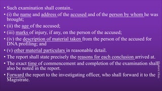 Khakare
Vikas
• Such examination shall contain..
• (i) the name and address of the accused and of the person by whom he was
brought;
• (ii) the age of the accused;
• (iii) marks of injury, if any, on the person of the accused;
• (iv) the description of material taken from the person of the accused for
DNA profiling; and
• (v) other material particulars in reasonable detail.
• The report shall state precisely the reasons for each conclusion arrived at.
• The exact time of commencement and completion of the examination shall
also be noted in the report.
• Forward the report to the investigating officer, who shall forward it to the
Magistrate.
 