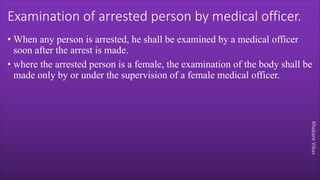 Khakare
Vikas
Examination of arrested person by medical officer.
• When any person is arrested, he shall be examined by a medical officer
soon after the arrest is made.
• where the arrested person is a female, the examination of the body shall be
made only by or under the supervision of a female medical officer.
 
