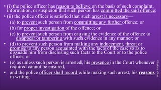 Khakare
Vikas
• (i) the police officer has reason to believe on the basis of such complaint,
information, or suspicion that such person has committed the said offence;
• (ii) the police officer is satisfied that such arrest is necessary—
(a) to prevent such person from committing any further offence; or
(b) for proper investigation of the offence; or
(c) to prevent such person from causing the evidence of the offence to
disappear or tampering with such evidence in any manner; or
• (d) to prevent such person from making any inducement, threat or
promise to any person acquainted with the facts of the case so as to
dissuade him from disclosing such facts to the Court or to the police
officer; or
• (e) as unless such person is arrested, his presence in the Court whenever
required cannot be ensured,
• and the police officer shall record while making such arrest, his reasons
in writing
 