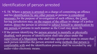 Khakare
Vikas
Identification of person arrested
• S. 54. Where a person is arrested on a charge of committing an offence
and his identification by any other person or persons is considered
necessary for the purpose of investigation of such offence, the Court,
having jurisdiction may, on the request of the officer in charge of a police
station, direct the person so arrested to subject himself to identification by
any person or persons in such manner as the Court may deem fit.
• If the person identifying the person arrested is mentally or physically
disabled, such process of identification shall take place under the
supervision of a Magistrate who shall take appropriate steps to ensure that
such person identifies the person arrested using methods that person is
comfortable with and the identification process shall be recorded by any
audio-video electronic means.
 