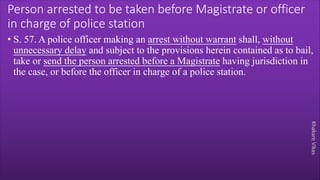 Khakare
Vikas
Person arrested to be taken before Magistrate or officer
in charge of police station
• S. 57. A police officer making an arrest without warrant shall, without
unnecessary delay and subject to the provisions herein contained as to bail,
take or send the person arrested before a Magistrate having jurisdiction in
the case, or before the officer in charge of a police station.
 