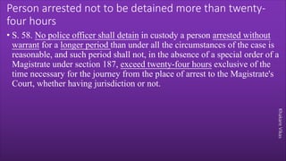 Khakare
Vikas
Person arrested not to be detained more than twenty-
four hours
• S. 58. No police officer shall detain in custody a person arrested without
warrant for a longer period than under all the circumstances of the case is
reasonable, and such period shall not, in the absence of a special order of a
Magistrate under section 187, exceed twenty-four hours exclusive of the
time necessary for the journey from the place of arrest to the Magistrate's
Court, whether having jurisdiction or not.
 