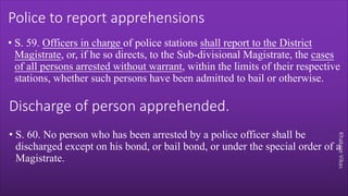 Khakare
Vikas
Police to report apprehensions
• S. 59. Officers in charge of police stations shall report to the District
Magistrate, or, if he so directs, to the Sub-divisional Magistrate, the cases
of all persons arrested without warrant, within the limits of their respective
stations, whether such persons have been admitted to bail or otherwise.
Discharge of person apprehended.
• S. 60. No person who has been arrested by a police officer shall be
discharged except on his bond, or bail bond, or under the special order of a
Magistrate.
 