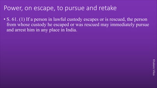 Khakare
Vikas
Power, on escape, to pursue and retake
• S. 61. (1) If a person in lawful custody escapes or is rescued, the person
from whose custody he escaped or was rescued may immediately pursue
and arrest him in any place in India.
 
