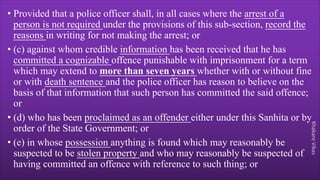 Khakare
Vikas
• Provided that a police officer shall, in all cases where the arrest of a
person is not required under the provisions of this sub-section, record the
reasons in writing for not making the arrest; or
• (c) against whom credible information has been received that he has
committed a cognizable offence punishable with imprisonment for a term
which may extend to more than seven years whether with or without fine
or with death sentence and the police officer has reason to believe on the
basis of that information that such person has committed the said offence;
or
• (d) who has been proclaimed as an offender either under this Sanhita or by
order of the State Government; or
• (e) in whose possession anything is found which may reasonably be
suspected to be stolen property and who may reasonably be suspected of
having committed an offence with reference to such thing; or
 