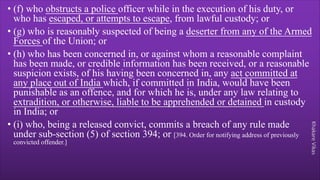 Khakare
Vikas
• (f) who obstructs a police officer while in the execution of his duty, or
who has escaped, or attempts to escape, from lawful custody; or
• (g) who is reasonably suspected of being a deserter from any of the Armed
Forces of the Union; or
• (h) who has been concerned in, or against whom a reasonable complaint
has been made, or credible information has been received, or a reasonable
suspicion exists, of his having been concerned in, any act committed at
any place out of India which, if committed in India, would have been
punishable as an offence, and for which he is, under any law relating to
extradition, or otherwise, liable to be apprehended or detained in custody
in India; or
• (i) who, being a released convict, commits a breach of any rule made
under sub-section (5) of section 394; or [394. Order for notifying address of previously
convicted offender.]
 