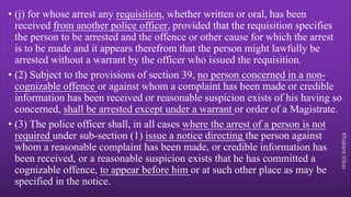Khakare
Vikas
• (j) for whose arrest any requisition, whether written or oral, has been
received from another police officer, provided that the requisition specifies
the person to be arrested and the offence or other cause for which the arrest
is to be made and it appears therefrom that the person might lawfully be
arrested without a warrant by the officer who issued the requisition.
• (2) Subject to the provisions of section 39, no person concerned in a non-
cognizable offence or against whom a complaint has been made or credible
information has been received or reasonable suspicion exists of his having so
concerned, shall be arrested except under a warrant or order of a Magistrate.
• (3) The police officer shall, in all cases where the arrest of a person is not
required under sub-section (1) issue a notice directing the person against
whom a reasonable complaint has been made, or credible information has
been received, or a reasonable suspicion exists that he has committed a
cognizable offence, to appear before him or at such other place as may be
specified in the notice.
 