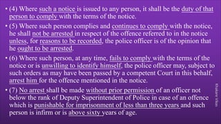 Khakare
Vikas
• (4) Where such a notice is issued to any person, it shall be the duty of that
person to comply with the terms of the notice.
• (5) Where such person complies and continues to comply with the notice,
he shall not be arrested in respect of the offence referred to in the notice
unless, for reasons to be recorded, the police officer is of the opinion that
he ought to be arrested.
• (6) Where such person, at any time, fails to comply with the terms of the
notice or is unwilling to identify himself, the police officer may, subject to
such orders as may have been passed by a competent Court in this behalf,
arrest him for the offence mentioned in the notice.
• (7) No arrest shall be made without prior permission of an officer not
below the rank of Deputy Superintendent of Police in case of an offence
which is punishable for imprisonment of less than three years and such
person is infirm or is above sixty years of age.
 