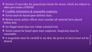 Khakare
Vikas
v Section 35 provides for general provisions for arrest, which are subject to
other provisions of BNSS.
v Credible information & reasonable suspision:
v Arrest must be based upon definite facts.
v Before arrest, police officer must consider all material facts placed
before him.
v An illegal arrest does not vitiate criminal trial.
v Arrest cannot be based upon mere suspicion. Suspicion must be
reasonable.
v A magistrate must be carefull to see that, the power of arrest must not be
abused.
 
