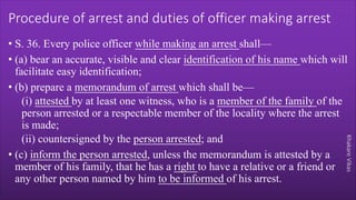 Khakare
Vikas
Procedure of arrest and duties of officer making arrest
• S. 36. Every police officer while making an arrest shall—
• (a) bear an accurate, visible and clear identification of his name which will
facilitate easy identification;
• (b) prepare a memorandum of arrest which shall be—
(i) attested by at least one witness, who is a member of the family of the
person arrested or a respectable member of the locality where the arrest
is made;
(ii) countersigned by the person arrested; and
• (c) inform the person arrested, unless the memorandum is attested by a
member of his family, that he has a right to have a relative or a friend or
any other person named by him to be informed of his arrest.
 