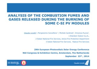 ANALYSIS OF THE COMBUSTION FUMES AND 
GASES RELEASED DURING THE BURNING OF 
SOME C-SI PV MODULES 
Claudio Liciotti1, Piergiacomo Cancelliere 2, Michele Cardinali1, Vincenzo Puccia3, 
1 Brandoni Solare S.p.A., 
2 Italian National Fire Services, Active Fire Protection Department 
3 Italian National Fire Services, Padova Fire Services 
29th European Photovoltaic Solar Energy Conference 
RAI Congress & Exhibition Centre, Amsterdam, The Netherlands 
September 23rd , 2014 
 