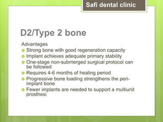 D2/Type 2 bone
Advantages
 Strong bone with good regeneration capacity
 Implant achieves adequate primary stability
 One-stage non-submerged surgical protocol can
be followed
 Requires 4-6 months of healing period
 Progressive bone loading strengthens the peri-
implant bone
 Fewer implants are needed to support a multiunit
prosthesi
Safi dental clinic
 