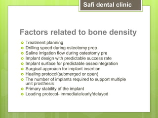 Factors related to bone density
 Treatment planning
 Drilling speed during osteotomy prep
 Saline irrigation flow during osteotomy pre
 Implant design with predictable success rate
 Implant surface for predictable osseointegration
 Surgical approach for implant insertion
 Healing protocol(submerged or open)
 The number of implants required to support multiple
unit prosthesis
 Primary stability of the implant
 Loading protocol- immediate/early/delayed
Safi dental clinic
 