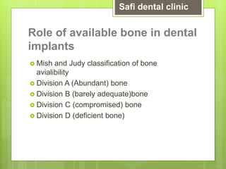 Role of available bone in dental
implants
 Mish and Judy classification of bone
avialibility
 Division A (Abundant) bone
 Division B (barely adequate)bone
 Division C (compromised) bone
 Division D (deficient bone)
Safi dental clinic
 