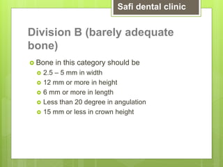 Division B (barely adequate
bone)
 Bone in this category should be
 2.5 – 5 mm in width
 12 mm or more in height
 6 mm or more in length
 Less than 20 degree in angulation
 15 mm or less in crown height
Safi dental clinic
 