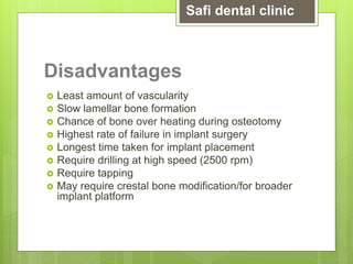 Disadvantages
 Least amount of vascularity
 Slow lamellar bone formation
 Chance of bone over heating during osteotomy
 Highest rate of failure in implant surgery
 Longest time taken for implant placement
 Require drilling at high speed (2500 rpm)
 Require tapping
 May require crestal bone modification/for broader
implant platform
Safi dental clinic
 