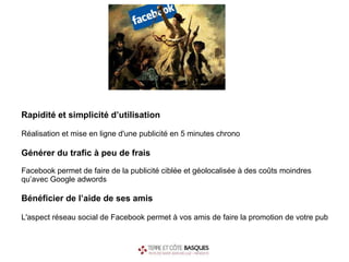 Rapidité et simplicité d’utilisation Réalisation et mise en ligne d'une publicité en 5 minutes chrono   Générer du trafic à peu de frais Facebook permet de faire de la publicité ciblée et géolocalisée à des coûts moindres qu’avec Google adwords Bénéficier de l’aide de ses amis L'aspect réseau social de Facebook permet à vos amis de faire la promotion de votre pub 