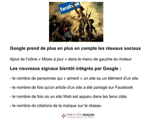 Google prend de plus en plus en compte les réseaux sociaux   Ajout de l’icône « Mises à jour » dans le menu de gauche du moteur  Les nouveaux signaux bientôt intégrés par Google : -   le nombre de personnes qui « aiment » un site ou un élément d'un site - le nombre de fois qu'un article d'un site a été partagé sur Facebook - le nombre de fois où un site Web est apparu dans les liens cités  - le nombre de citations de la marque sur le réseau 