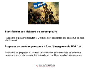 Transformer ses visiteurs en prescripteurs Possibilité d’ajouter un bouton « J’aime » sur l’ensemble des contenus de son site Internet Proposer du contenu personnalisé ou l’émergence du Web 3.0 Possibilité de proposer au visiteur une sélection personnalisée de contenus basés sur ses choix passés, les infos de son profil ou les choix de ses amis 