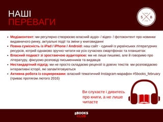5BOOKS
CLUB
НАШІ
ПЕРЕВАГИ
Медіаконтент: ми регулярно створюємо власний аудіо­ / відео­ / фотоконтент про новинки
видавничого ринку, актуальні події та зміни у книговиданні
Повна сумісність із iPad / iPhone / Android: наш сайт ­ єдиний із українських літературних
ресурсів, котрий однаково зручно читати на усіх сучасних смартфонах та планшетах
Власний подкаст зі зростаючою аудиторією: ми не лише пишемо, але й говоримо про
літературу, фіксуємо розповіді письменників та видавців
Нестандартний підхід: ми не просто складаємо рецензії із довгих текстів  ми розповідаємо
інтерактивні історії, які запам'ятовуються
Активна робота із соцмережами: власний тематичний Instagram­марафон #5books_february
(триває протягом лютого 2016)
5
book
club
B
Ви слухаєте і дивитесь
про книги, а не лише
читаєте
 