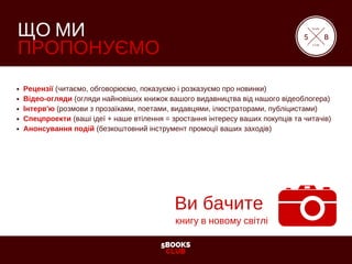 5BOOKS
CLUB
ЩО МИ
ПРОПОНУЄМО
Рецензії (читаємо, обговорюємо, показуємо і розказуємо про новинки)
Відео­огляди (огляди найновіших книжок вашого видавництва від нашого відеоблогера)
Інтерв'ю (розмови з прозаїками, поетами, видавцями, ілюстраторами, публіцистами)
Спецпроекти (ваші ідеї + наше втілення = зростання інтересу ваших покупців та читачів)
Анонсування подій (безкоштовний інструмент промоції ваших заходів)
5
book
club
B
Ви бачите
книгу в новому світлі
 