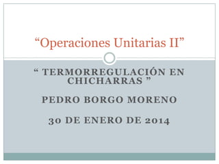 “Operaciones Unitarias II”
“ TERMORREGULACIÓN EN
CHICHARRAS ”
PEDRO BORGO MORENO
30 DE ENERO DE 2014

 