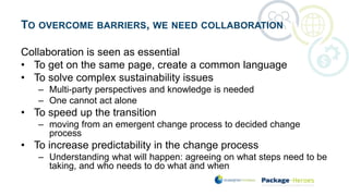 TO OVERCOME BARRIERS, WE NEED COLLABORATION
Collaboration is seen as essential
• To get on the same page, create a common language
• To solve complex sustainability issues
– Multi-party perspectives and knowledge is needed
– One cannot act alone
• To speed up the transition
– moving from an emergent change process to decided change
process
• To increase predictability in the change process
– Understanding what will happen: agreeing on what steps need to be
taking, and who needs to do what and when
 