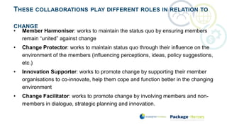 THESE COLLABORATIONS PLAY DIFFERENT ROLES IN RELATION TO
CHANGE
• Member Harmoniser: works to maintain the status quo by ensuring members
remain “united” against change
• Change Protector: works to maintain status quo through their influence on the
environment of the members (influencing perceptions, ideas, policy suggestions,
etc.)
• Innovation Supporter: works to promote change by supporting their member
organisations to co-innovate, help them cope and function better in the changing
environment
• Change Facilitator: works to promote change by involving members and non-
members in dialogue, strategic planning and innovation.
 