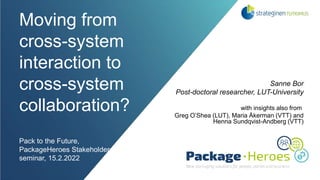 Moving from
cross-system
interaction to
cross-system
collaboration?
Pack to the Future,
PackageHeroes Stakeholder
seminar, 15.2.2022
Sanne Bor
Post-doctoral researcher, LUT-University
with insights also from
Greg O’Shea (LUT), Maria Åkerman (VTT) and
Henna Sundqvist-Andberg (VTT)
 