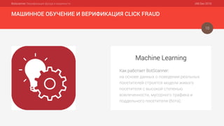 Botscanner: Верификация фрода и видимости IAB Dec 2016
МАШИННОЕ ОБУЧЕНИЕ И ВЕРИФИКАЦИЯ CLICK FRAUD
10
Как работает BotScanner:
на основе данных о поведении реальных
посетителей строятся модели живого
посетителя с высокой степенью
вовлеченности, мусорного трафика и
поддельного посетителя (бота).
Machine Learning
 