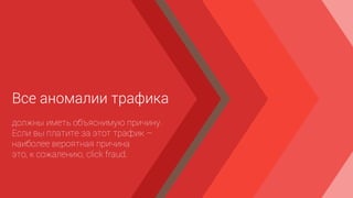 Все аномалии трафика
должны иметь объяснимую причину.
Если вы платите за этот трафик –
наиболее вероятная причина
это, к сожалению, click fraud.
 