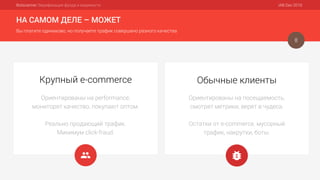 Botscanner: Верификация фрода и видимости IAB Dec 2016
НА САМОМ ДЕЛЕ – МОЖЕТ
Вы платите одинаково, но получаете трафик совершено разного качества
8
Ориентированы на performance,
мониторят качество, покупают оптом.
Реально продающий трафик.
Минимум click-fraud.
Крупный e-commerce
Ориентированы на посещаемость,
смотрят метрики, верят в чудеса.
Остатки от e-commerce, мусорный
трафик, накрутки, боты.
Обычные клиенты
 