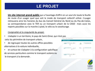 LE PROJET
Un site internet grand public qui a l’avantage d’offrir en un seul clic toute la feuille
de route d’un usager quel que soit le mode de transport collectif utilisé. L’usager
retrouvera ainsi les horaires du bus du Conseil Général du Nord ou du Pas-de-Calais,
sa correspondance avec le TER ou un transport urbain de la CASO mais aussi les
reports possibles sur la marche à pied, le vélo ou le covoiturage.
L’originalité et la singularité du projet:
• s’adapter à un territoire, le pays de Saint-Omer, qui n’est pas
celui du périmètre de transport urbain,
• de regrouper toutes les autres offres possibles
alternatives à la voiture individuelle,
• et surtout de s’adapter à la configuration spécifique
de services particuliers comme le transport scolaire ou
le transport à la demande .
 