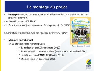 Le montage du projet
• Montage financier, outre le poste et les dépenses de communication, le coût
du projet s’élève à :
- en investissement : 84 850 €
- en fonctionnement (maintenance et hébergement) : 62 500€
Ce projet a été financé à 80% par l’Europe au titre du FEDER
• Montage opérationnel
 La procédure de marché public
 La rédaction du CCTP (octobre 2010)
 La consultation des entreprises (novembre – décembre 2010)
La notification à CANAL TP (février 2011)
Mise en ligne en décembre 2011
 
