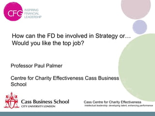 How can the FD be involved in Strategy or…
Would you like the top job?


Professor Paul Palmer

Centre for Charity Effectiveness Cass Business
School


                               Cass Centre for Charity Effectiveness
                               Intellectual leadership: developing talent, enhancing performance
 