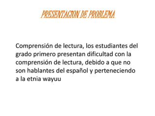 PRESENTACION DE PROBLEMA
Comprensión de lectura, los estudiantes del
grado primero presentan dificultad con la
comprensión de lectura, debido a que no
son hablantes del español y perteneciendo
a la etnia wayuu
 