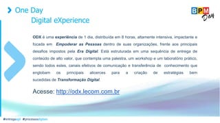 One Day
Digital eXperience
#entregaagil #processosdigitais
ODX é uma experiência de 1 dia, distribuída em 8 horas, altamente intensiva, impactante e
focada em Empoderar as Pessoas dentro de suas organizações, frente aos principais
desafios impostos pela Era Digital. Está estruturada em uma sequência de entrega de
conteúdo de alto valor, que contempla uma palestra, um workshop e um laboratório prático,
sendo todos estes, canais efetivos de comunicação e transferência de conhecimento que
englobam os principais alicerces para a criação de estratégias bem
sucedidas de Transformação Digital.
Acesse: http://odx.lecom.com.br
 